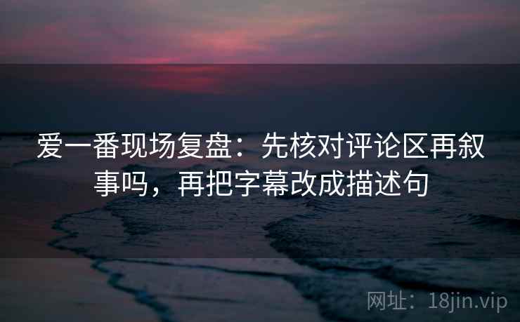 爱一番现场复盘：先核对评论区再叙事吗，再把字幕改成描述句