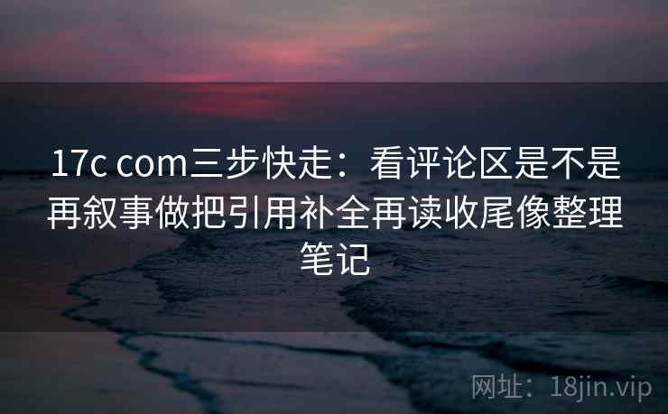 17c com三步快走:看评论区是不是再叙事做把引用补全再读收尾像整理笔记 17c com三步快走:看评论区是不是再叙事做把引用补全再读收尾像整理笔记