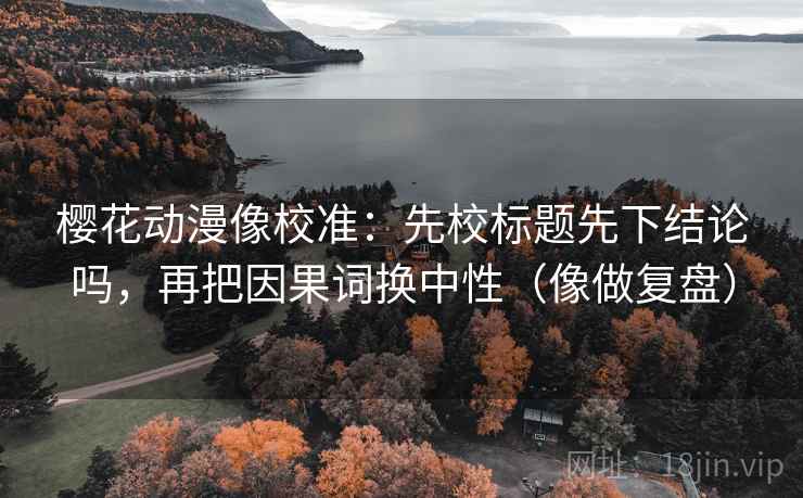 樱花动漫像校准：先校标题先下结论吗，再把因果词换中性（像做复盘）