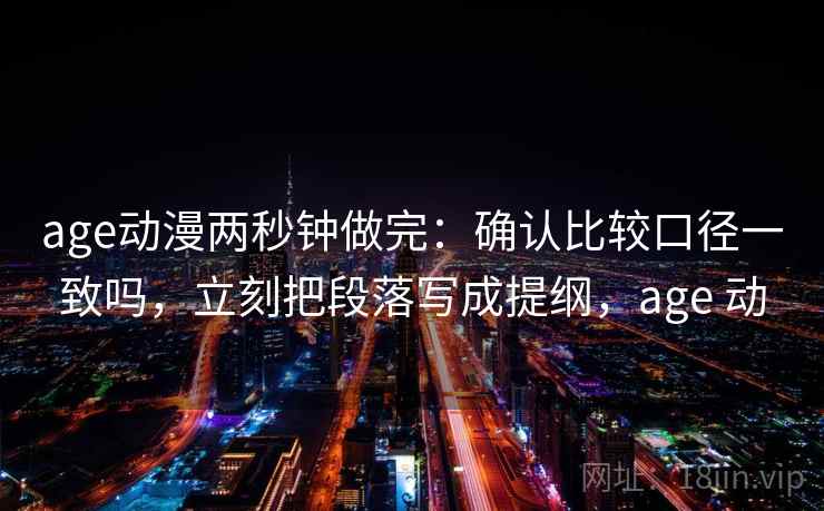 age动漫两秒钟做完：确认比较口径一致吗，立刻把段落写成提纲，age 动