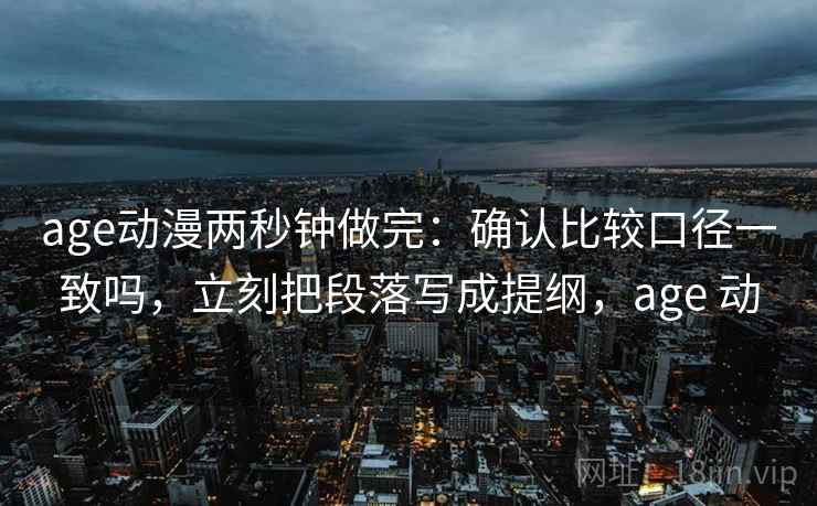 age动漫两秒钟做完：确认比较口径一致吗，立刻把段落写成提纲，age 动