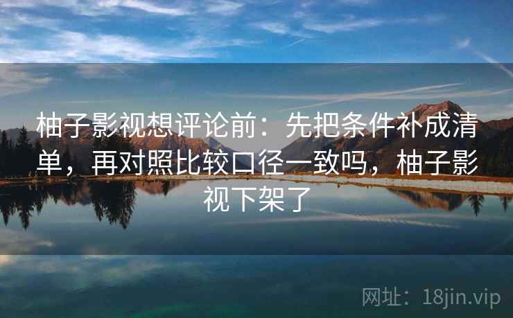 柚子影视想评论前：先把条件补成清单，再对照比较口径一致吗，柚子影视下架了