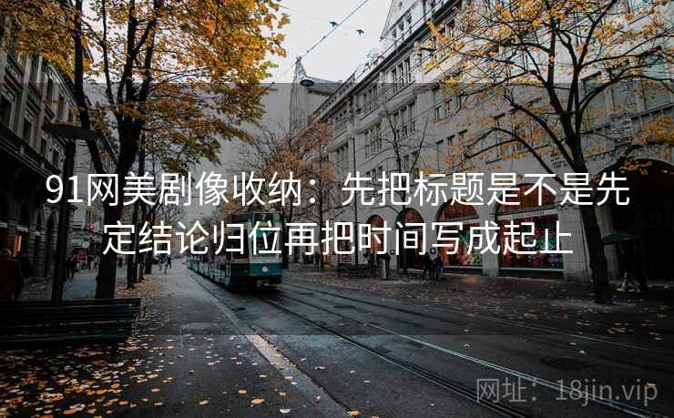 91网美剧像收纳：先把标题是不是先定结论归位再把时间写成起止