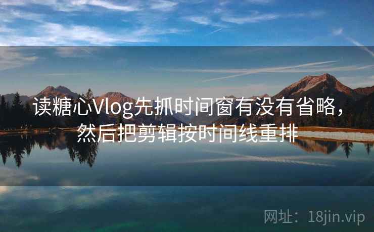 读糖心Vlog先抓时间窗有没有省略，然后把剪辑按时间线重排