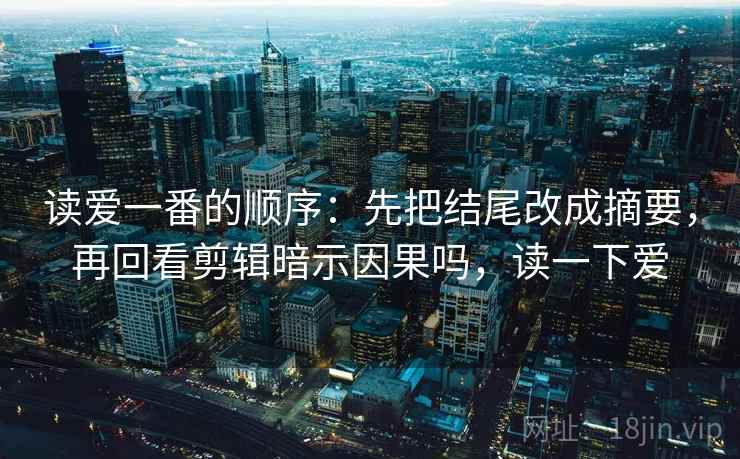 读爱一番的顺序：先把结尾改成摘要，再回看剪辑暗示因果吗，读一下爱