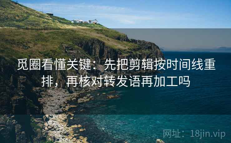 觅圈看懂关键：先把剪辑按时间线重排，再核对转发语再加工吗