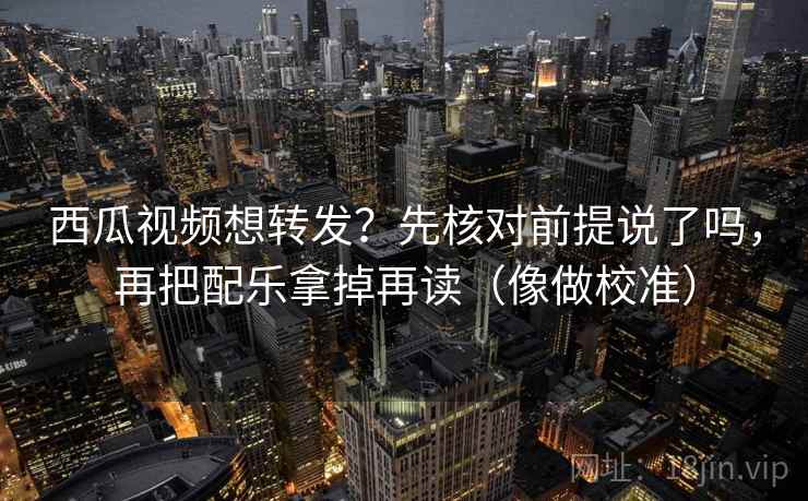 西瓜视频想转发？先核对前提说了吗，再把配乐拿掉再读（像做校准）