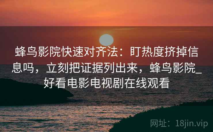 蜂鸟影院快速对齐法：盯热度挤掉信息吗，立刻把证据列出来，蜂鸟影院_好看电影电视剧在线观看