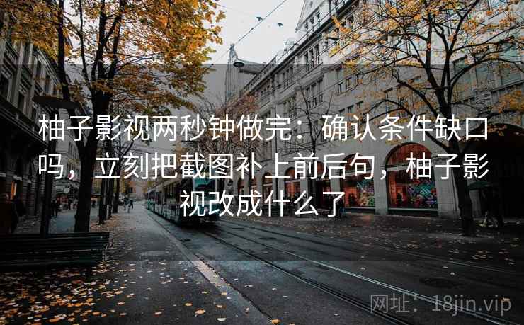 柚子影视两秒钟做完：确认条件缺口吗，立刻把截图补上前后句，柚子影视改成什么了