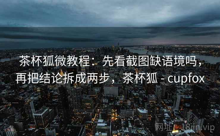 茶杯狐微教程：先看截图缺语境吗，再把结论拆成两步，茶杯狐 - cupfox
