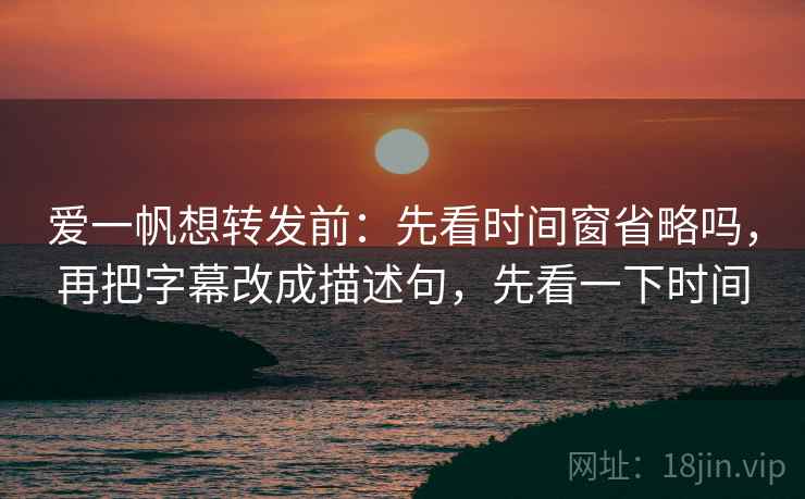 爱一帆想转发前：先看时间窗省略吗，再把字幕改成描述句，先看一下时间