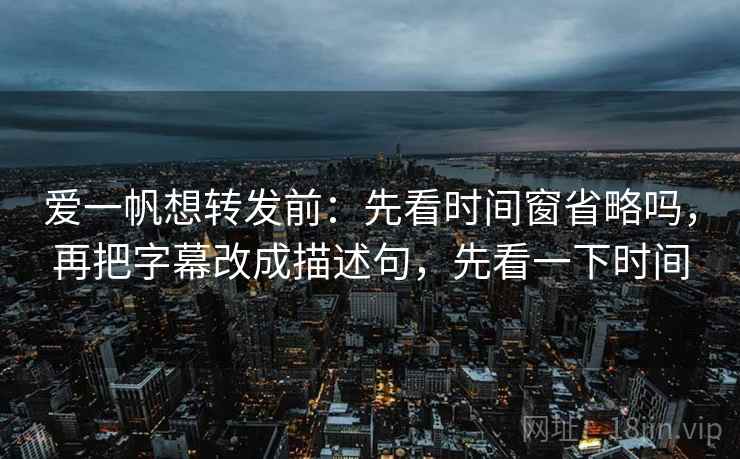 爱一帆想转发前：先看时间窗省略吗，再把字幕改成描述句，先看一下时间