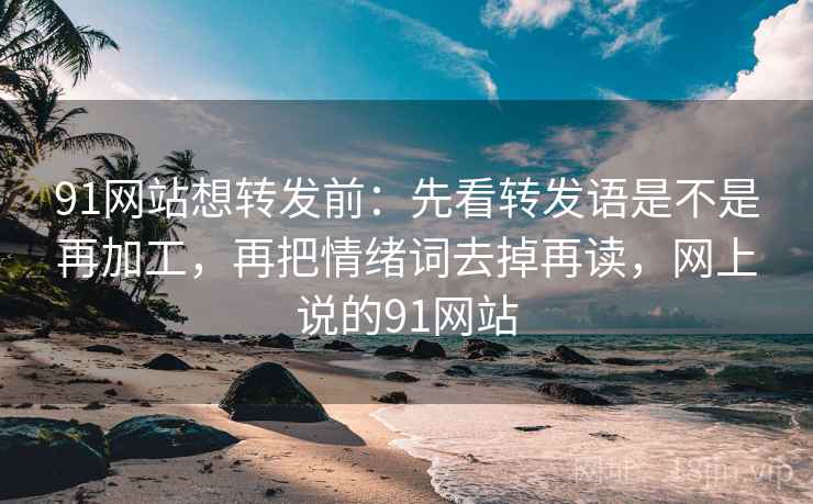 91网站想转发前：先看转发语是不是再加工，再把情绪词去掉再读，网上说的91网站