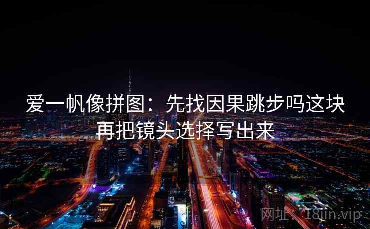 爱一帆像拼图:先找因果跳步吗这块再把镜头选择写出来 爱一帆像拼图:先找因果跳步吗这块再把镜头选择写出来