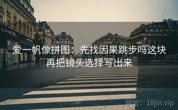 爱一帆像拼图:先找因果跳步吗这块再把镜头选择写出来 爱一帆像拼图:先找因果跳步吗这块再把镜头选择写出来