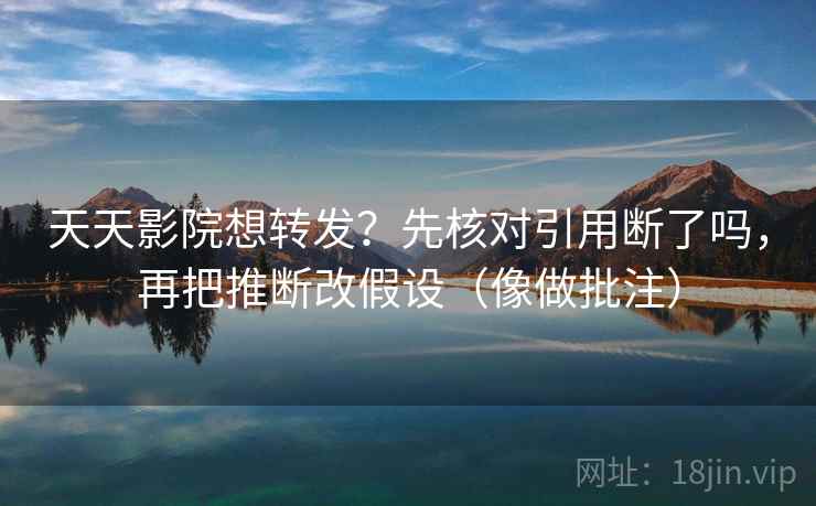 天天影院想转发？先核对引用断了吗，再把推断改假设（像做批注）