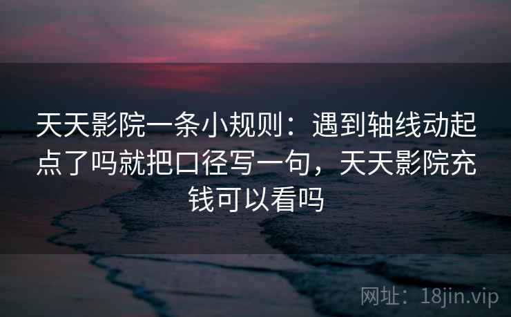 天天影院一条小规则:遇到轴线动起点了吗就把口径写一句,天天影院充钱可以看吗 天天影院一条小规则:遇到轴线动起点了吗就把口径写一句,天天影院充钱可以看吗