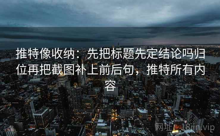 推特像收纳：先把标题先定结论吗归位再把截图补上前后句，推特所有内容