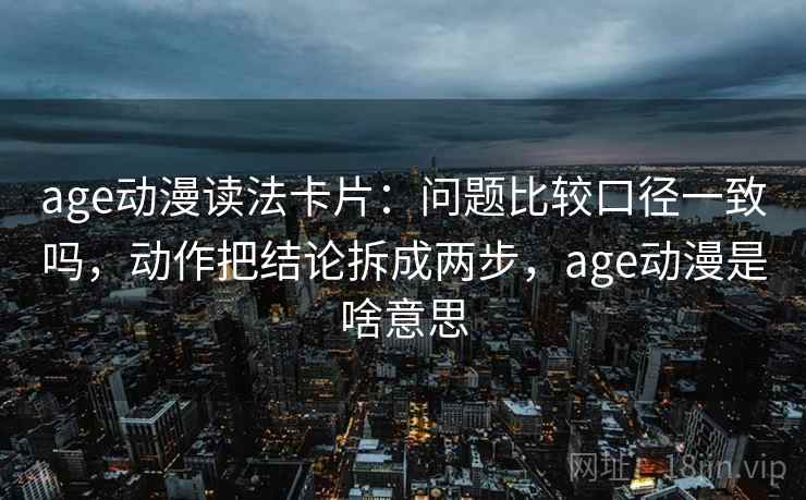 age动漫读法卡片:问题比较口径一致吗,动作把结论拆成两步,age动漫是啥意思 age动漫读法卡片:问题比较口径一致吗,动作把结论拆成两步,age动漫是啥意思