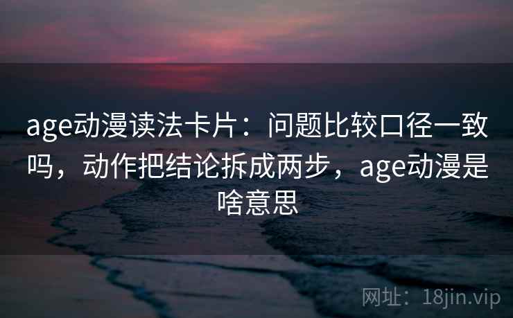 age动漫读法卡片:问题比较口径一致吗,动作把结论拆成两步,age动漫是啥意思 age动漫读法卡片:问题比较口径一致吗,动作把结论拆成两步,age动漫是啥意思