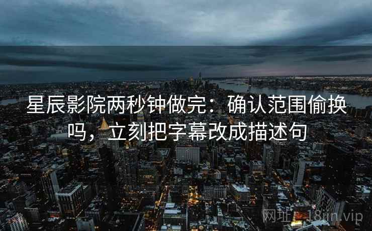 星辰影院两秒钟做完:确认范围偷换吗,立刻把字幕改成描述句 星辰影院两秒钟做完:确认范围偷换吗,立刻把字幕改成描述句