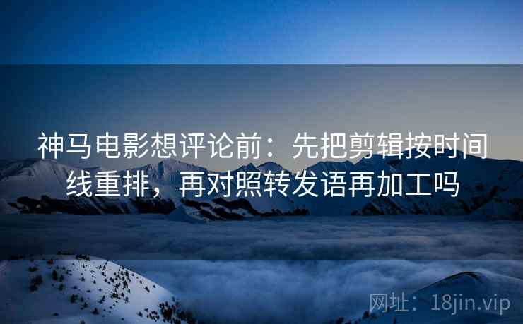 神马电影想评论前:先把剪辑按时间线重排,再对照转发语再加工吗 神马电影想评论前:先把剪辑按时间线重排,再对照转发语再加工吗