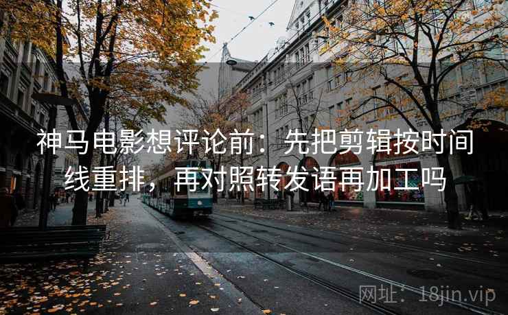 神马电影想评论前:先把剪辑按时间线重排,再对照转发语再加工吗 神马电影想评论前:先把剪辑按时间线重排,再对照转发语再加工吗