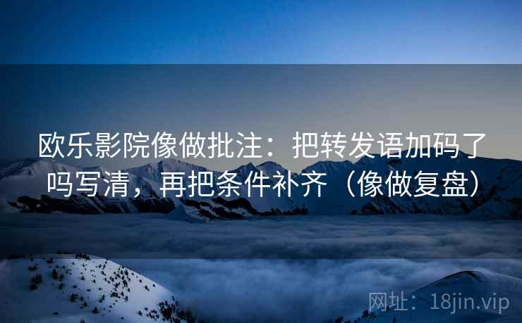 欧乐影院像做批注：把转发语加码了吗写清，再把条件补齐（像做复盘）
