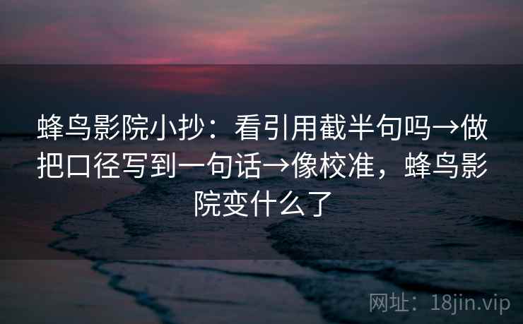 蜂鸟影院小抄:看引用截半句吗→做把口径写到一句话→像校准,蜂鸟影院变什么了 蜂鸟影院小抄:看引用截半句吗→做把口径写到一句话→像校准,蜂鸟影院变什么了