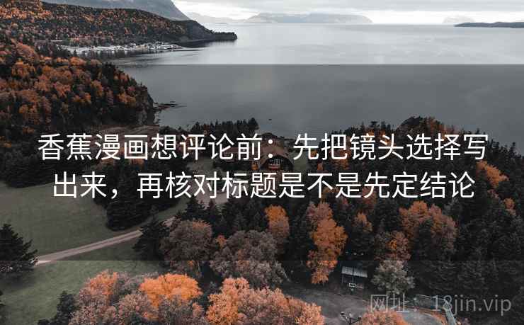 香蕉漫画想评论前:先把镜头选择写出来,再核对标题是不是先定结论 香蕉漫画想评论前:先把镜头选择写出来,再核对标题是不是先定结论