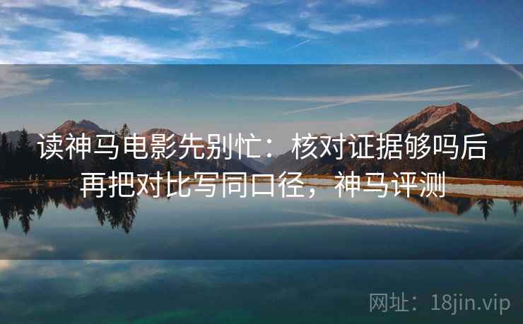 读神马电影先别忙:核对证据够吗后再把对比写同口径,神马评测 读神马电影先别忙:核对证据够吗后再把对比写同口径,神马评测