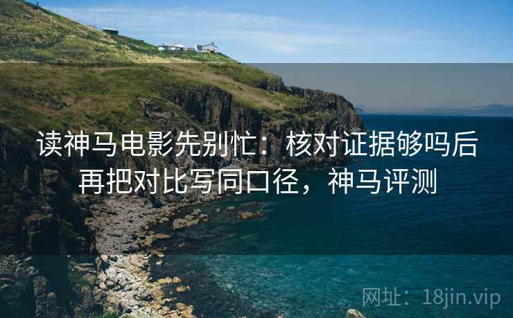读神马电影先别忙:核对证据够吗后再把对比写同口径,神马评测 读神马电影先别忙:核对证据够吗后再把对比写同口径,神马评测