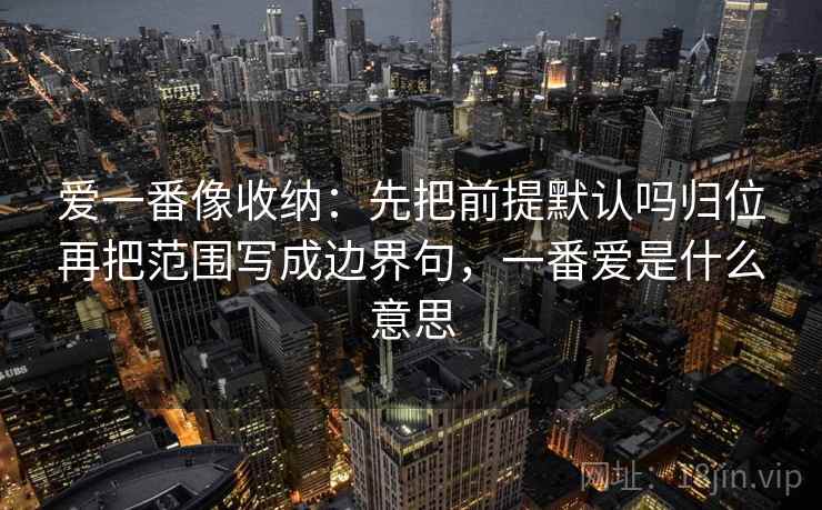 爱一番像收纳：先把前提默认吗归位再把范围写成边界句，一番爱是什么意思