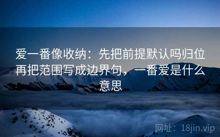 爱一番像收纳:先把前提默认吗归位再把范围写成边界句,一番爱是什么意思 爱一番像收纳:先把前提默认吗归位再把范围写成边界句,一番爱是什么意思