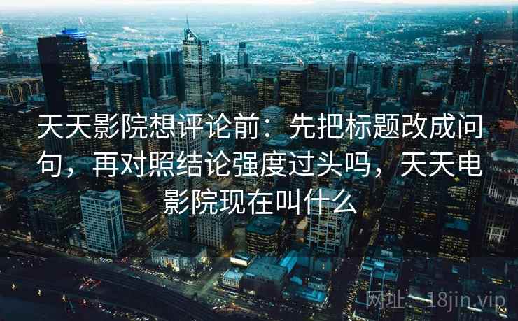 天天影院想评论前:先把标题改成问句,再对照结论强度过头吗,天天电影院现在叫什么 天天影院想评论前:先把标题改成问句,再对照结论强度过头吗,天天电影院现在叫什么