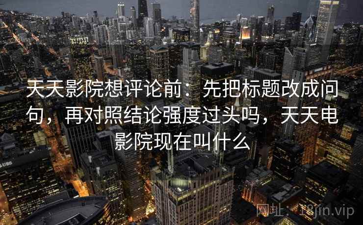 天天影院想评论前:先把标题改成问句,再对照结论强度过头吗,天天电影院现在叫什么 天天影院想评论前:先把标题改成问句,再对照结论强度过头吗,天天电影院现在叫什么