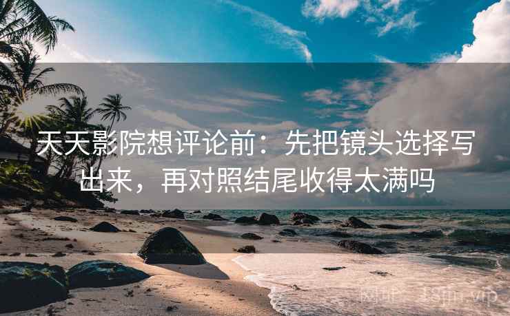 天天影院想评论前:先把镜头选择写出来,再对照结尾收得太满吗 天天影院想评论前:先把镜头选择写出来,再对照结尾收得太满吗
