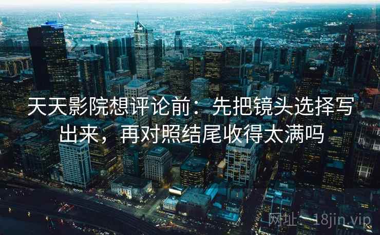 天天影院想评论前:先把镜头选择写出来,再对照结尾收得太满吗 天天影院想评论前:先把镜头选择写出来,再对照结尾收得太满吗