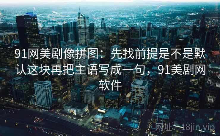 91网美剧像拼图:先找前提是不是默认这块再把主语写成一句,91美剧网软件 91网美剧像拼图:先找前提是不是默认这块再把主语写成一句,91美剧网软件