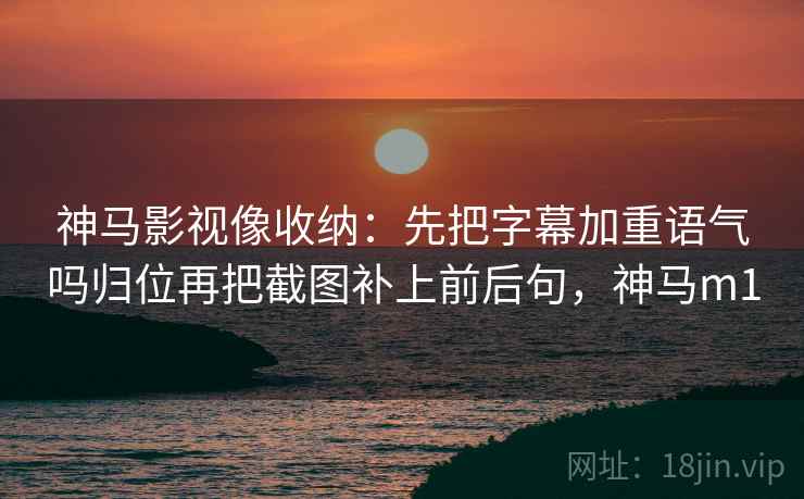 神马影视像收纳：先把字幕加重语气吗归位再把截图补上前后句，神马m1