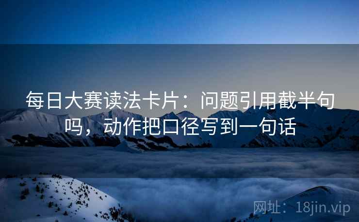 每日大赛读法卡片:问题引用截半句吗,动作把口径写到一句话 每日大赛读法卡片:问题引用截半句吗,动作把口径写到一句话