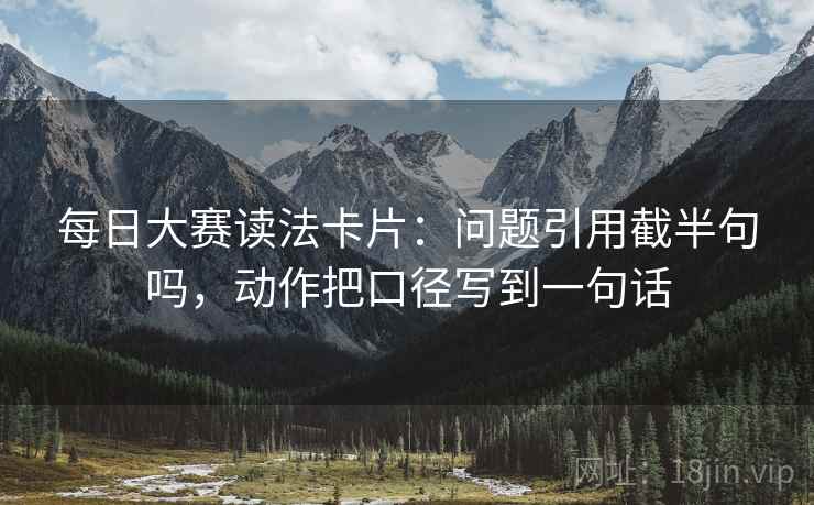 每日大赛读法卡片:问题引用截半句吗,动作把口径写到一句话 每日大赛读法卡片:问题引用截半句吗,动作把口径写到一句话