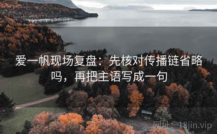 爱一帆现场复盘:先核对传播链省略吗,再把主语写成一句 爱一帆现场复盘:先核对传播链省略吗,再把主语写成一句