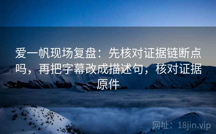 爱一帆现场复盘:先核对证据链断点吗,再把字幕改成描述句,核对证据原件 爱一帆现场复盘:先核对证据链断点吗,再把字幕改成描述句,核对证据原件