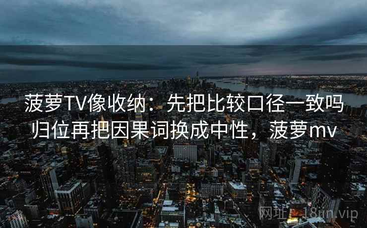 菠萝TV像收纳:先把比较口径一致吗归位再把因果词换成中性,菠萝mv 菠萝TV像收纳:先把比较口径一致吗归位再把因果词换成中性,菠萝mv