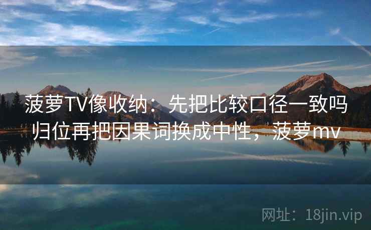 菠萝TV像收纳:先把比较口径一致吗归位再把因果词换成中性,菠萝mv 菠萝TV像收纳:先把比较口径一致吗归位再把因果词换成中性,菠萝mv