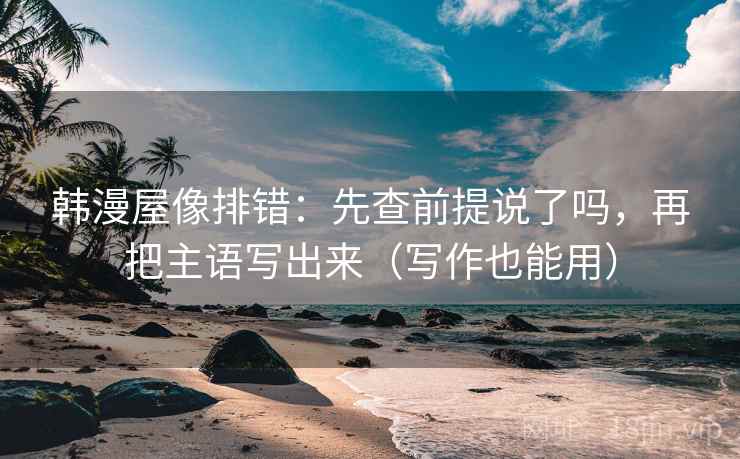 韩漫屋像排错:先查前提说了吗,再把主语写出来(写作也能用) 韩漫屋像排错:先查前提说了吗,再把主语写出来(写作也能用)