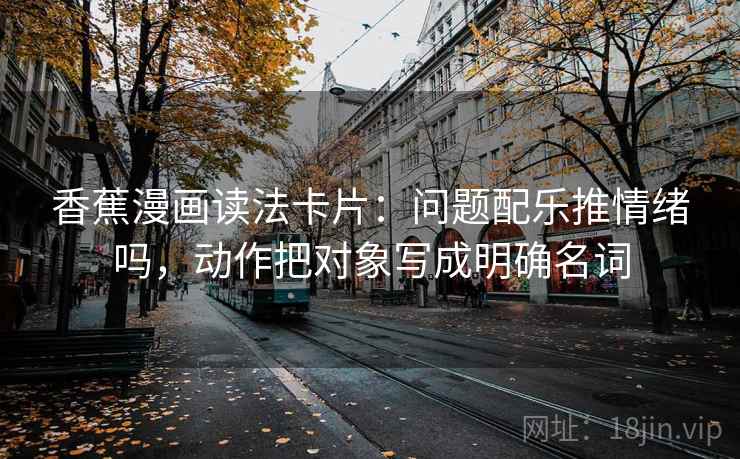 香蕉漫画读法卡片：问题配乐推情绪吗，动作把对象写成明确名词