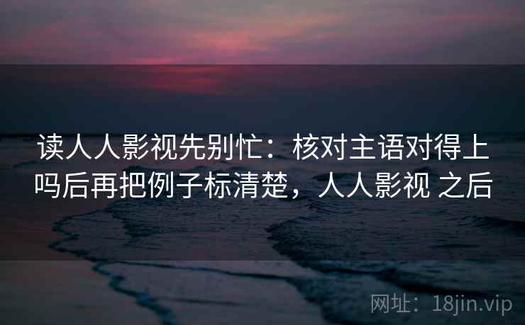 读人人影视先别忙:核对主语对得上吗后再把例子标清楚,人人影视 之后 读人人影视先别忙:核对主语对得上吗后再把例子标清楚,人人影视 之后