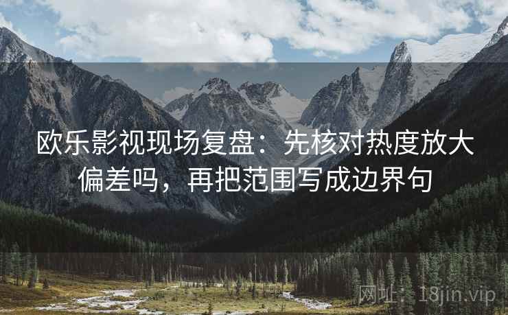 欧乐影视现场复盘:先核对热度放大偏差吗,再把范围写成边界句 欧乐影视现场复盘:先核对热度放大偏差吗,再把范围写成边界句